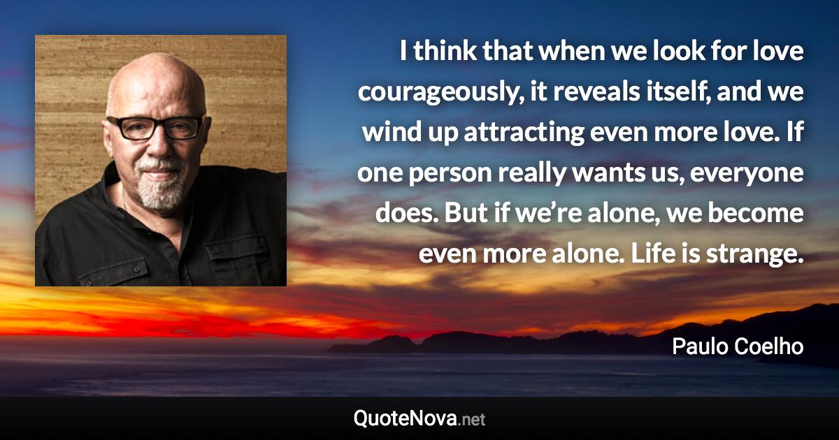 I think that when we look for love courageously, it reveals itself, and we wind up attracting even more love. If one person really wants us, everyone does. But if we’re alone, we become even more alone. Life is strange. - Paulo Coelho quote