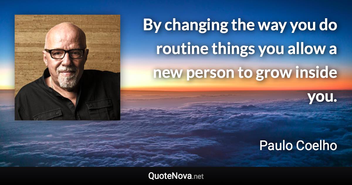 By changing the way you do routine things you allow a new person to grow inside you. - Paulo Coelho quote