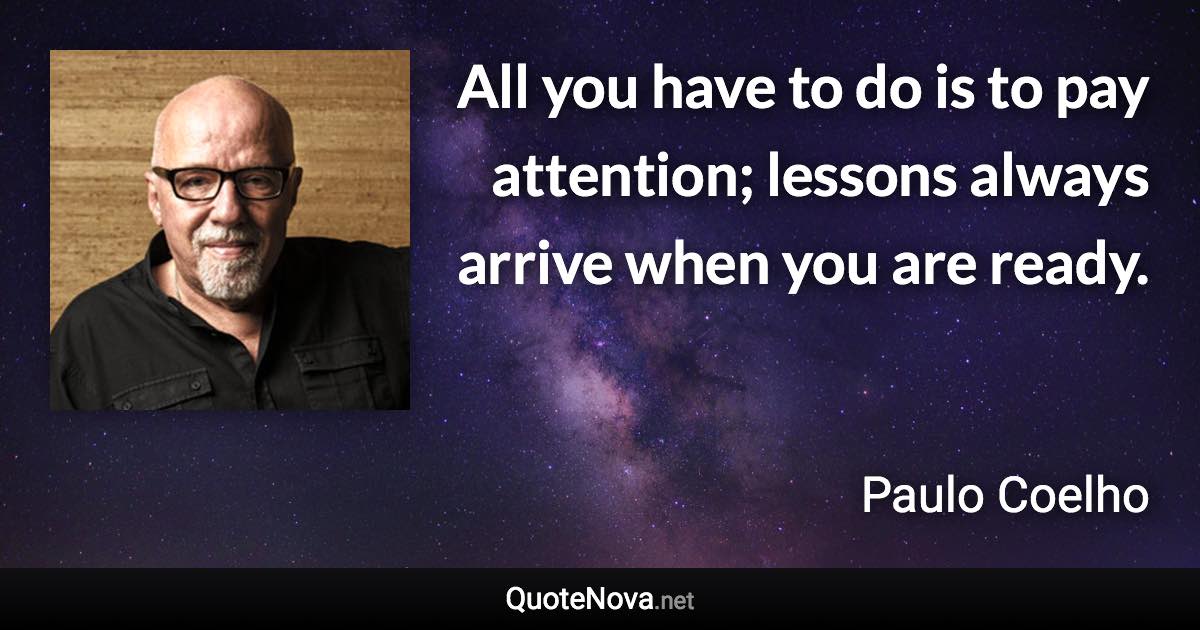 All you have to do is to pay attention; lessons always arrive when you are ready. - Paulo Coelho quote