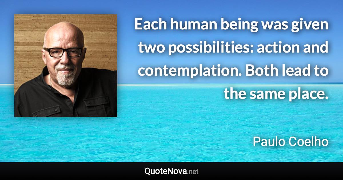 Each human being was given two possibilities: action and contemplation. Both lead to the same place. - Paulo Coelho quote