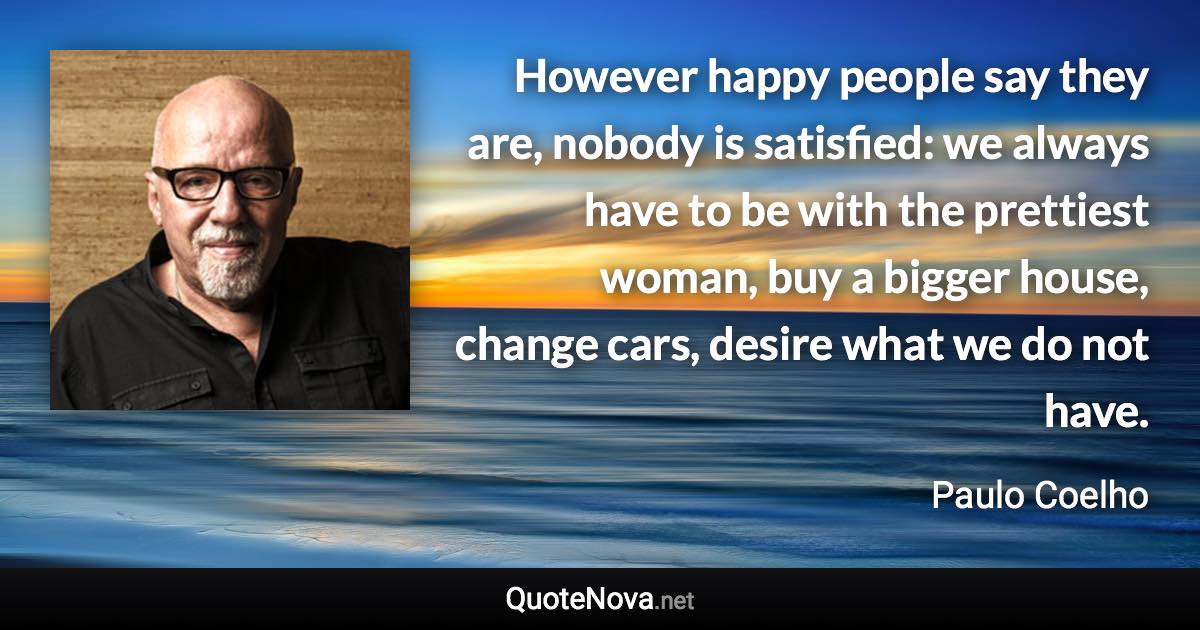 However happy people say they are, nobody is satisfied: we always have to be with the prettiest woman, buy a bigger house, change cars, desire what we do not have. - Paulo Coelho quote