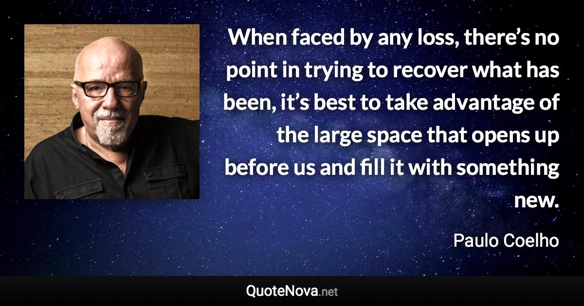 When faced by any loss, there’s no point in trying to recover what has been, it’s best to take advantage of the large space that opens up before us and fill it with something new. - Paulo Coelho quote