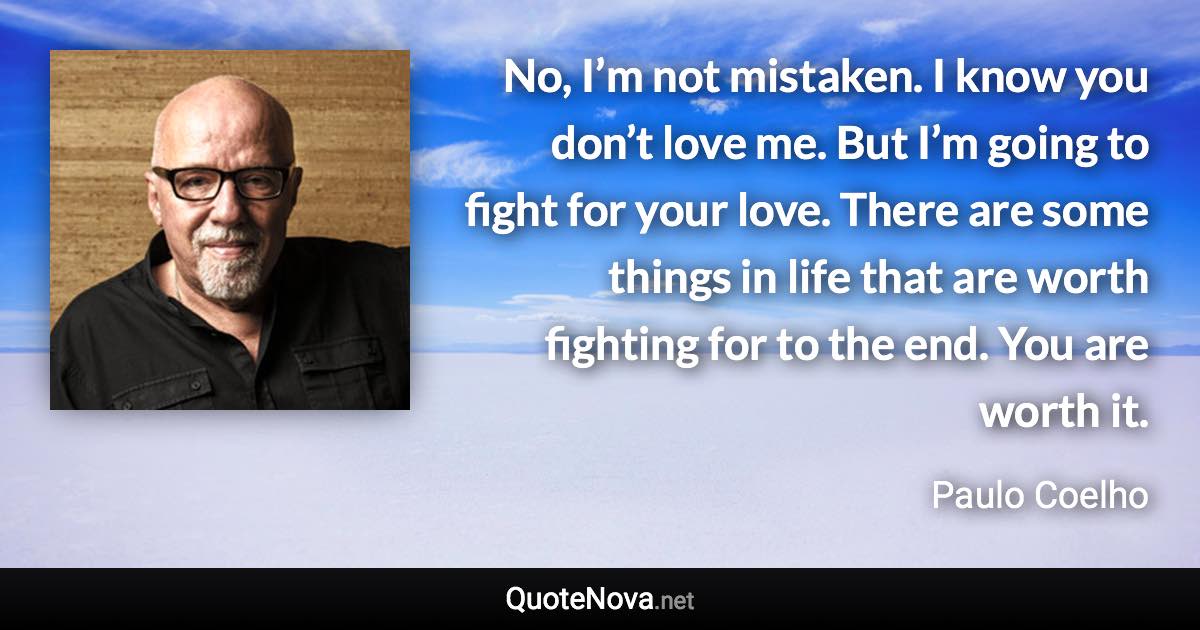 No, I’m not mistaken. I know you don’t love me. But I’m going to fight for your love. There are some things in life that are worth fighting for to the end. You are worth it. - Paulo Coelho quote