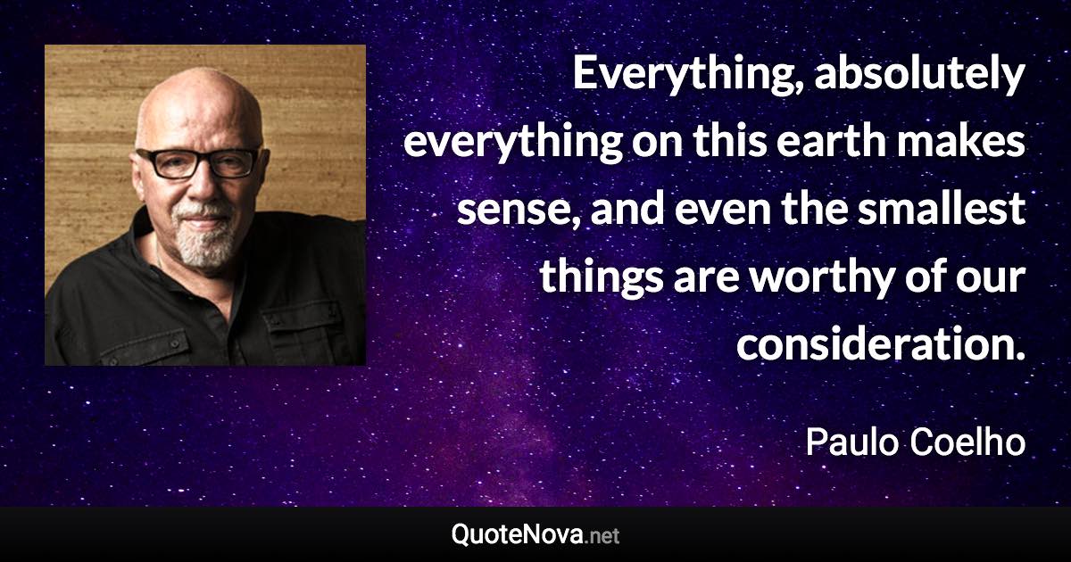 Everything, absolutely everything on this earth makes sense, and even the smallest things are worthy of our consideration. - Paulo Coelho quote