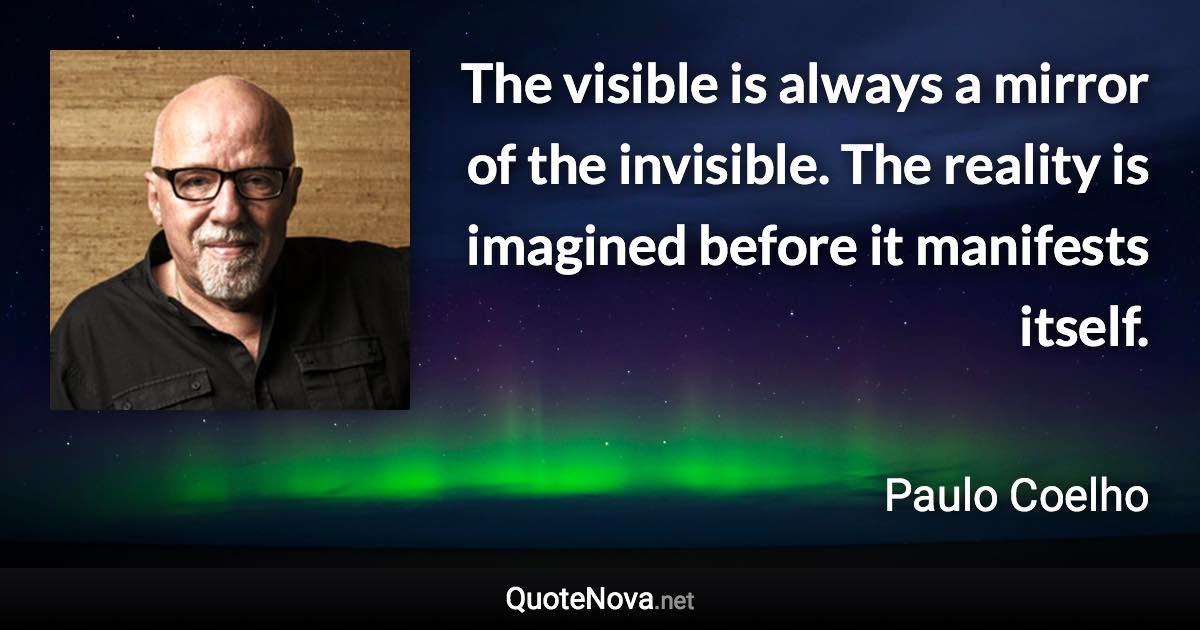 The visible is always a mirror of the invisible. The reality is imagined before it manifests itself. - Paulo Coelho quote