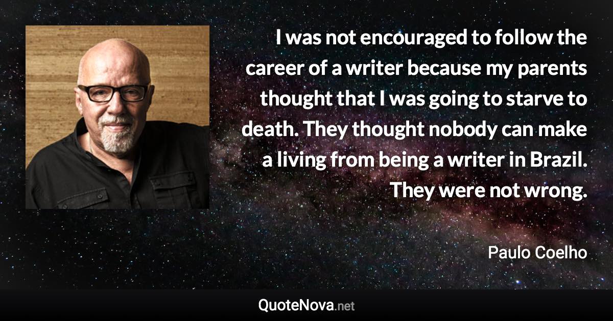 I was not encouraged to follow the career of a writer because my parents thought that I was going to starve to death. They thought nobody can make a living from being a writer in Brazil. They were not wrong. - Paulo Coelho quote