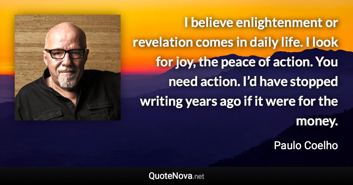 I believe enlightenment or revelation comes in daily life. I look for joy, the peace of action. You need action. I’d have stopped writing years ago if it were for the money. - Paulo Coelho quote