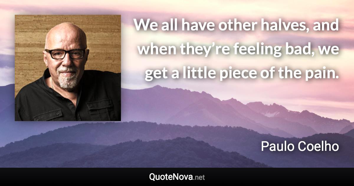 We all have other halves, and when they’re feeling bad, we get a little piece of the pain. - Paulo Coelho quote