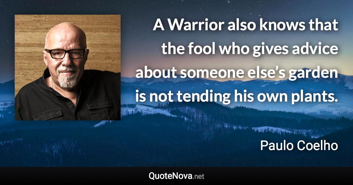 A Warrior also knows that the fool who gives advice about someone else’s garden is not tending his own plants. - Paulo Coelho quote