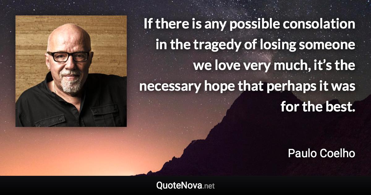 If there is any possible consolation in the tragedy of losing someone we love very much, it’s the necessary hope that perhaps it was for the best. - Paulo Coelho quote