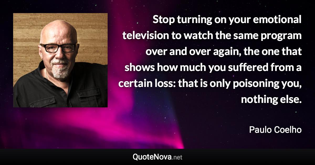 Stop turning on your emotional television to watch the same program over and over again, the one that shows how much you suffered from a certain loss: that is only poisoning you, nothing else. - Paulo Coelho quote