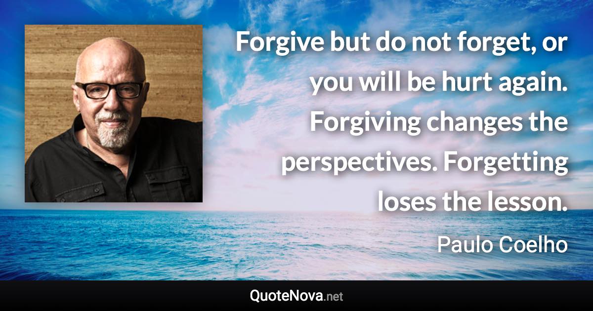 Forgive but do not forget, or you will be hurt again. Forgiving changes the perspectives. Forgetting loses the lesson. - Paulo Coelho quote