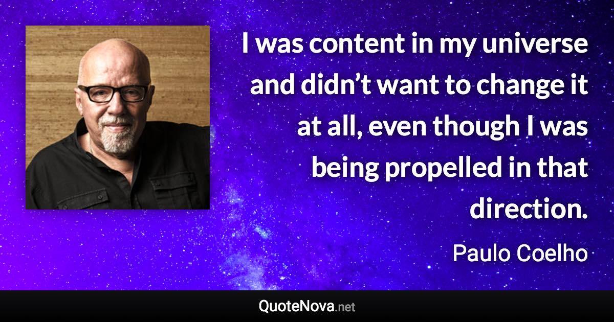 I was content in my universe and didn’t want to change it at all, even though I was being propelled in that direction. - Paulo Coelho quote