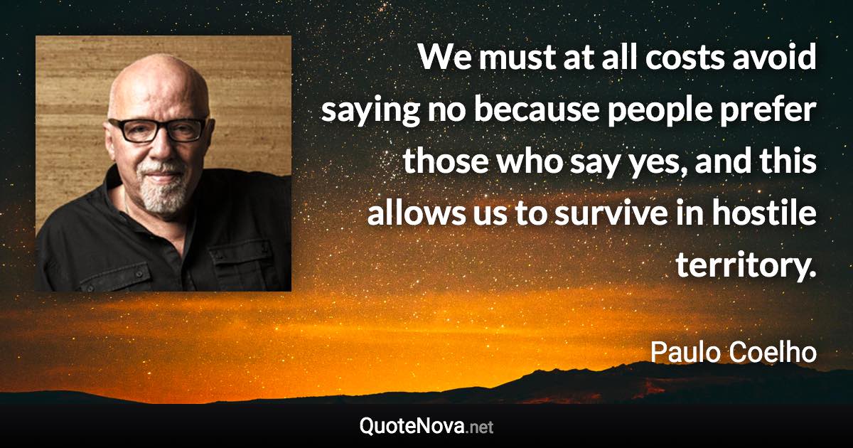 We must at all costs avoid saying no because people prefer those who say yes, and this allows us to survive in hostile territory. - Paulo Coelho quote