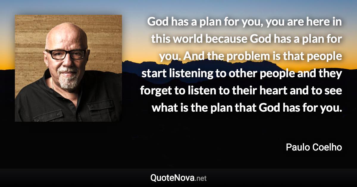 God has a plan for you, you are here in this world because God has a plan for you. And the problem is that people start listening to other people and they forget to listen to their heart and to see what is the plan that God has for you. - Paulo Coelho quote