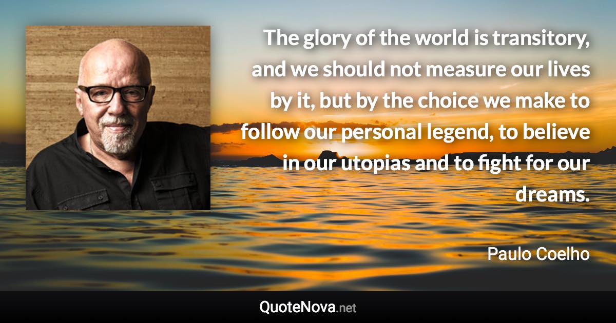 The glory of the world is transitory, and we should not measure our lives by it, but by the choice we make to follow our personal legend, to believe in our utopias and to fight for our dreams. - Paulo Coelho quote