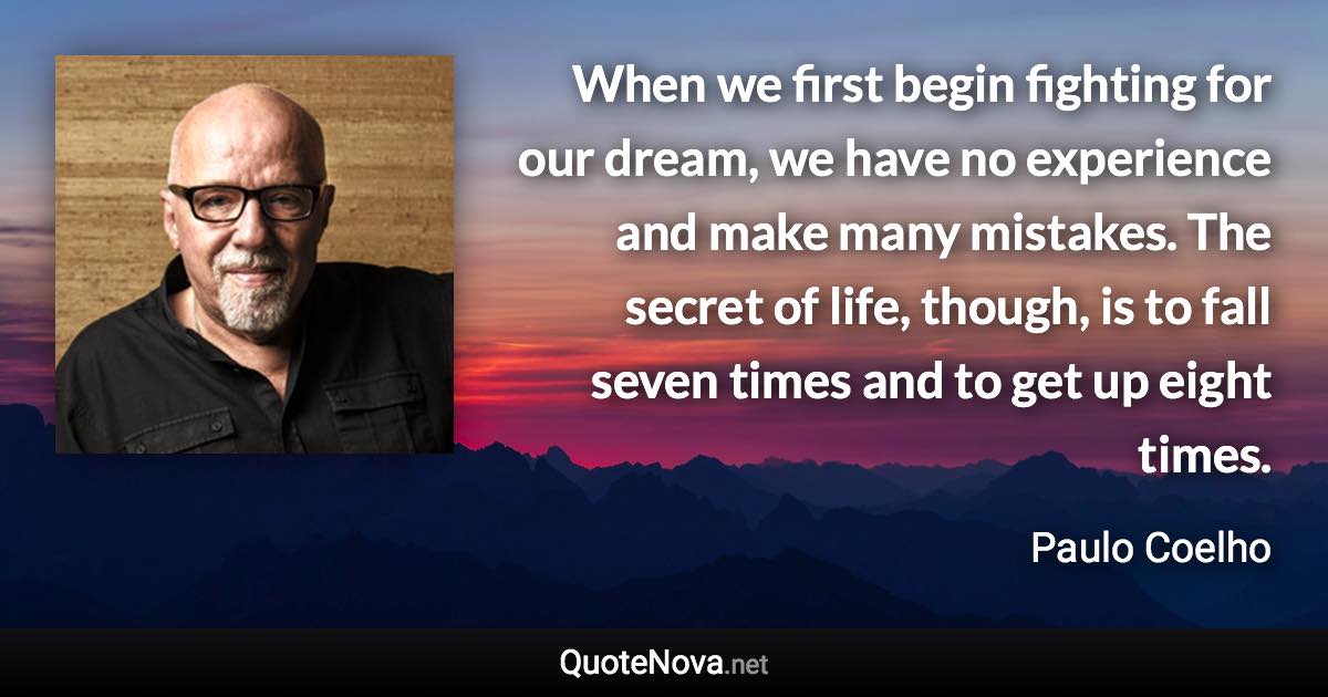 When we first begin fighting for our dream, we have no experience and make many mistakes. The secret of life, though, is to fall seven times and to get up eight times. - Paulo Coelho quote