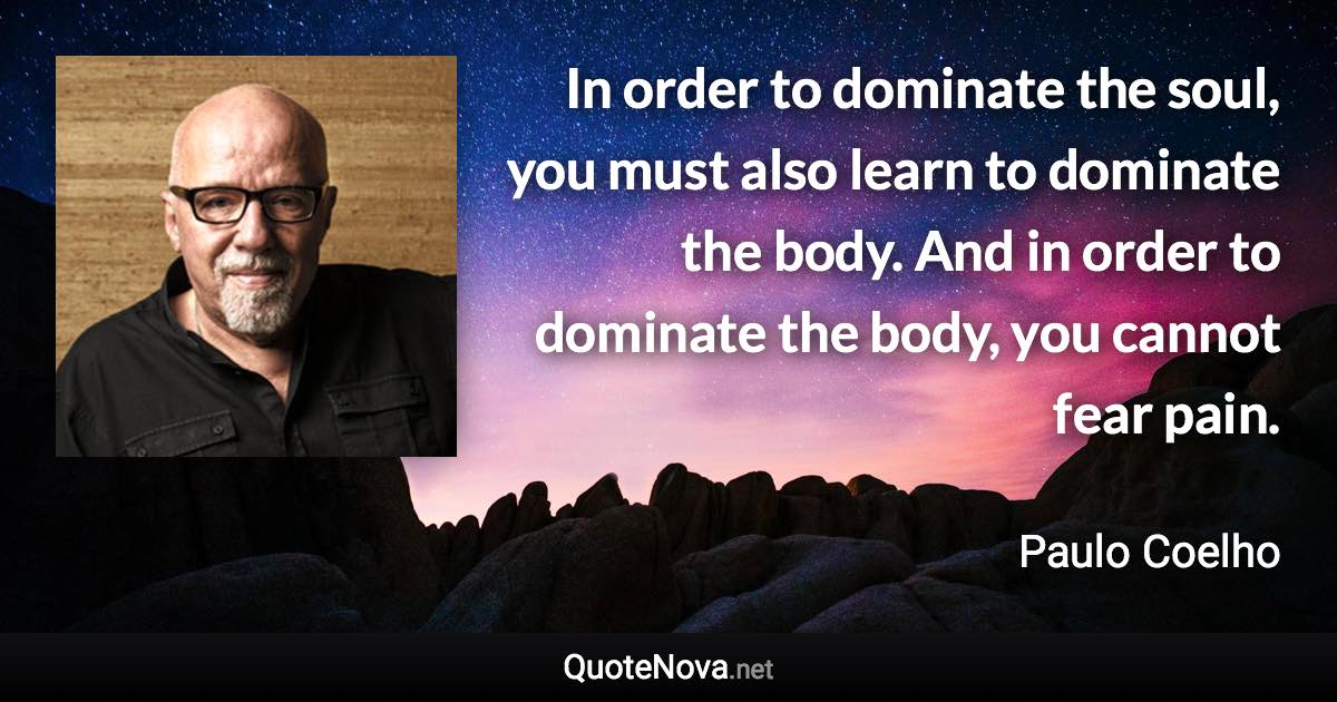 In order to dominate the soul, you must also learn to dominate the body. And in order to dominate the body, you cannot fear pain. - Paulo Coelho quote