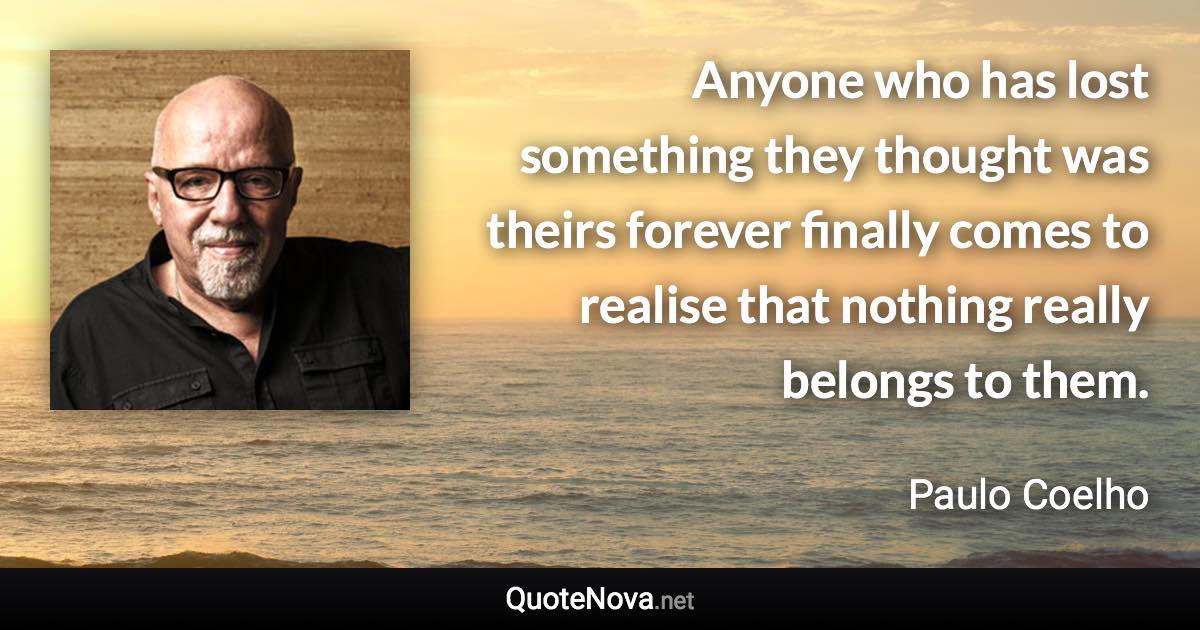 Anyone who has lost something they thought was theirs forever finally comes to realise that nothing really belongs to them. - Paulo Coelho quote