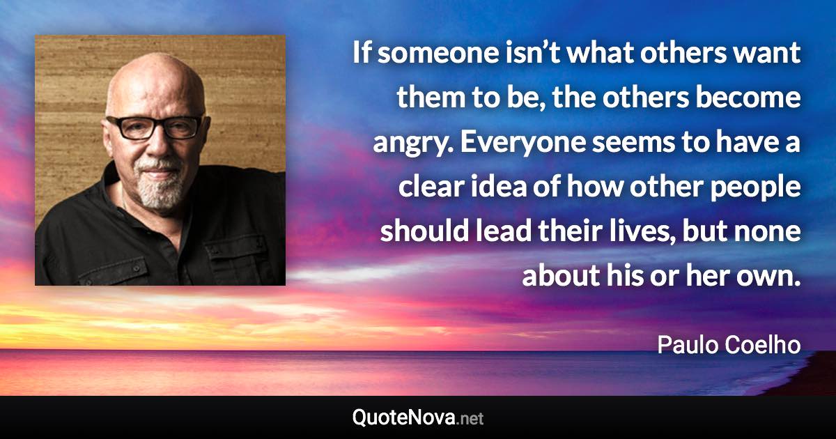 If someone isn’t what others want them to be, the others become angry. Everyone seems to have a clear idea of how other people should lead their lives, but none about his or her own. - Paulo Coelho quote