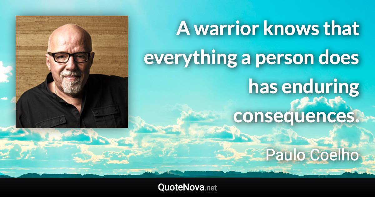 A warrior knows that everything a person does has enduring consequences. - Paulo Coelho quote