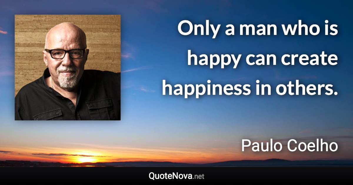 Only a man who is happy can create happiness in others. - Paulo Coelho quote