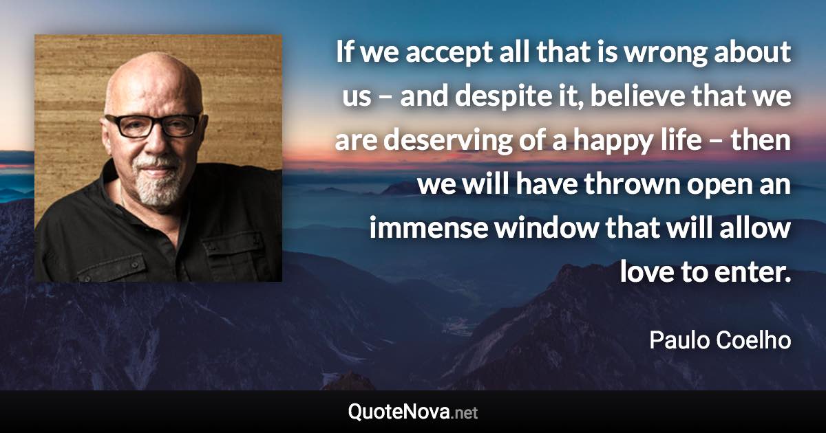 If we accept all that is wrong about us – and despite it, believe that we are deserving of a happy life – then we will have thrown open an immense window that will allow love to enter. - Paulo Coelho quote