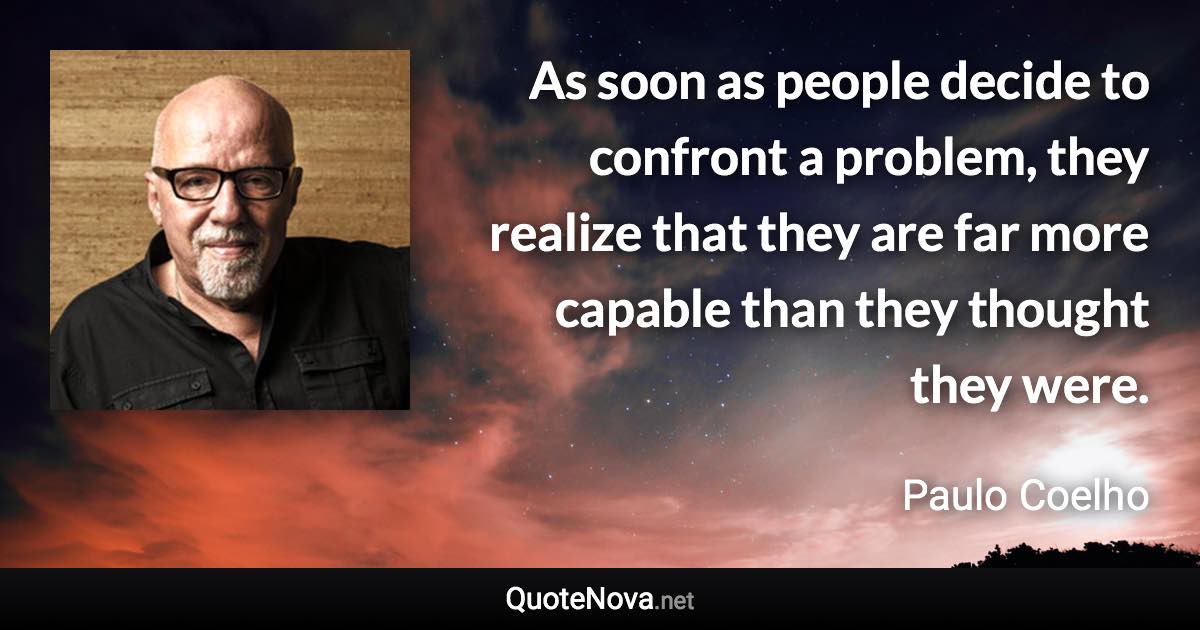 As soon as people decide to confront a problem, they realize that they are far more capable than they thought they were. - Paulo Coelho quote