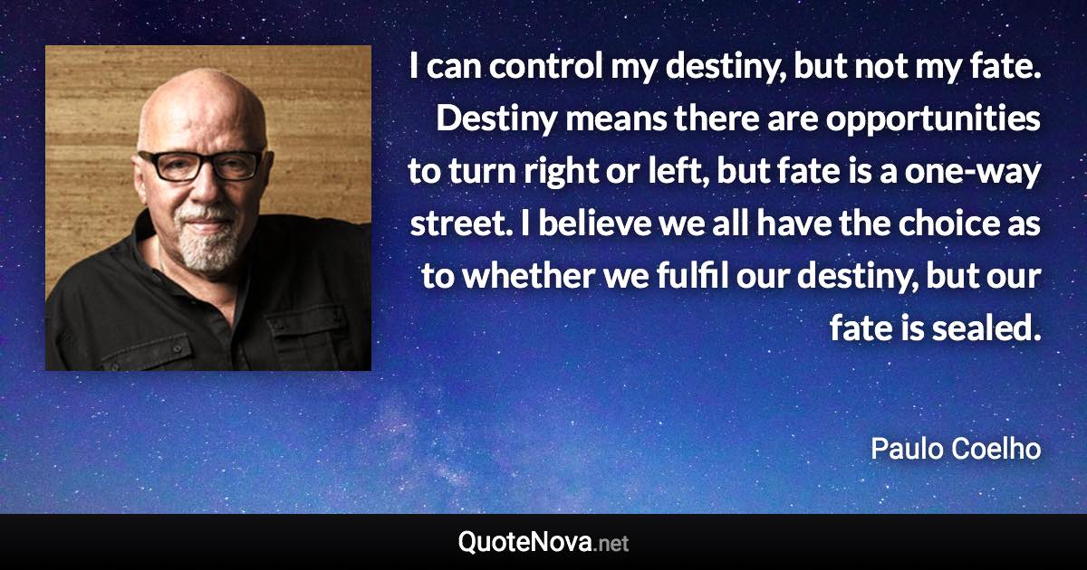 I can control my destiny, but not my fate. Destiny means there are opportunities to turn right or left, but fate is a one-way street. I believe we all have the choice as to whether we fulfil our destiny, but our fate is sealed. - Paulo Coelho quote