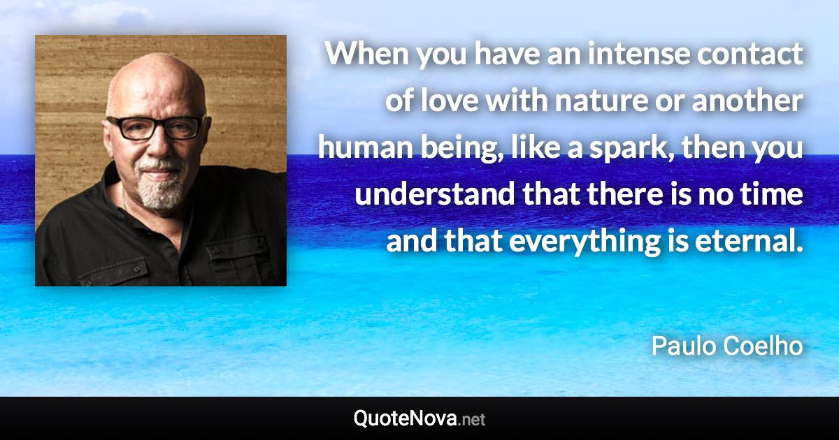 When you have an intense contact of love with nature or another human being, like a spark, then you understand that there is no time and that everything is eternal. - Paulo Coelho quote