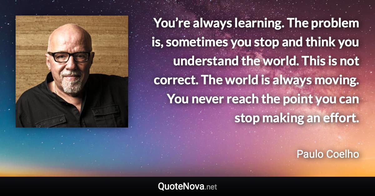 You’re always learning. The problem is, sometimes you stop and think you understand the world. This is not correct. The world is always moving. You never reach the point you can stop making an effort. - Paulo Coelho quote