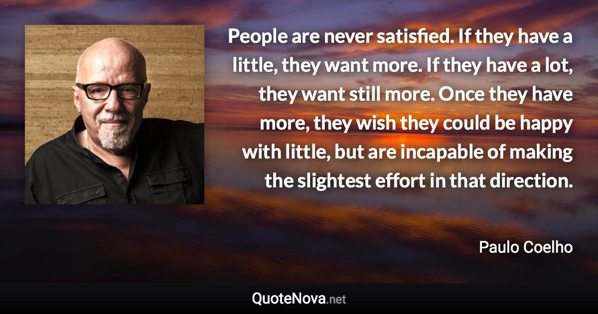 People are never satisfied. If they have a little, they want more. If they have a lot, they want still more. Once they have more, they wish they could be happy with little, but are incapable of making the slightest effort in that direction. - Paulo Coelho quote