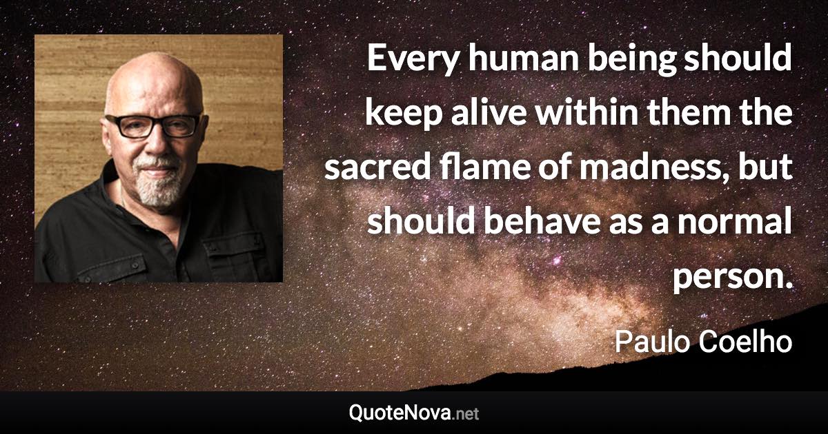 Every human being should keep alive within them the sacred flame of madness, but should behave as a normal person. - Paulo Coelho quote