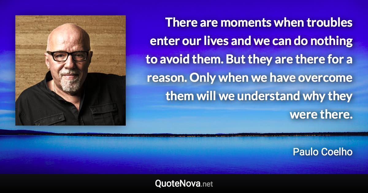 There are moments when troubles enter our lives and we can do nothing to avoid them. But they are there for a reason. Only when we have overcome them will we understand why they were there. - Paulo Coelho quote