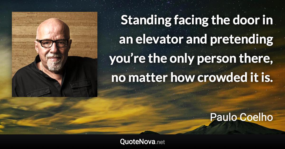 Standing facing the door in an elevator and pretending you’re the only person there, no matter how crowded it is. - Paulo Coelho quote