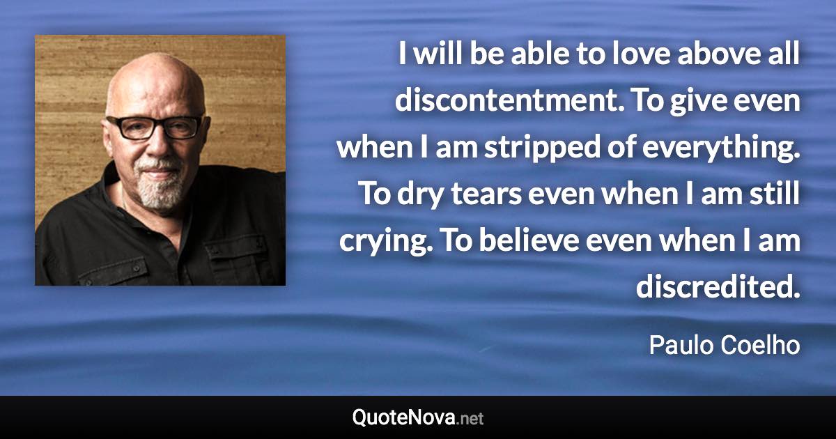 I will be able to love above all discontentment. To give even when I am stripped of everything. To dry tears even when I am still crying. To believe even when I am discredited. - Paulo Coelho quote