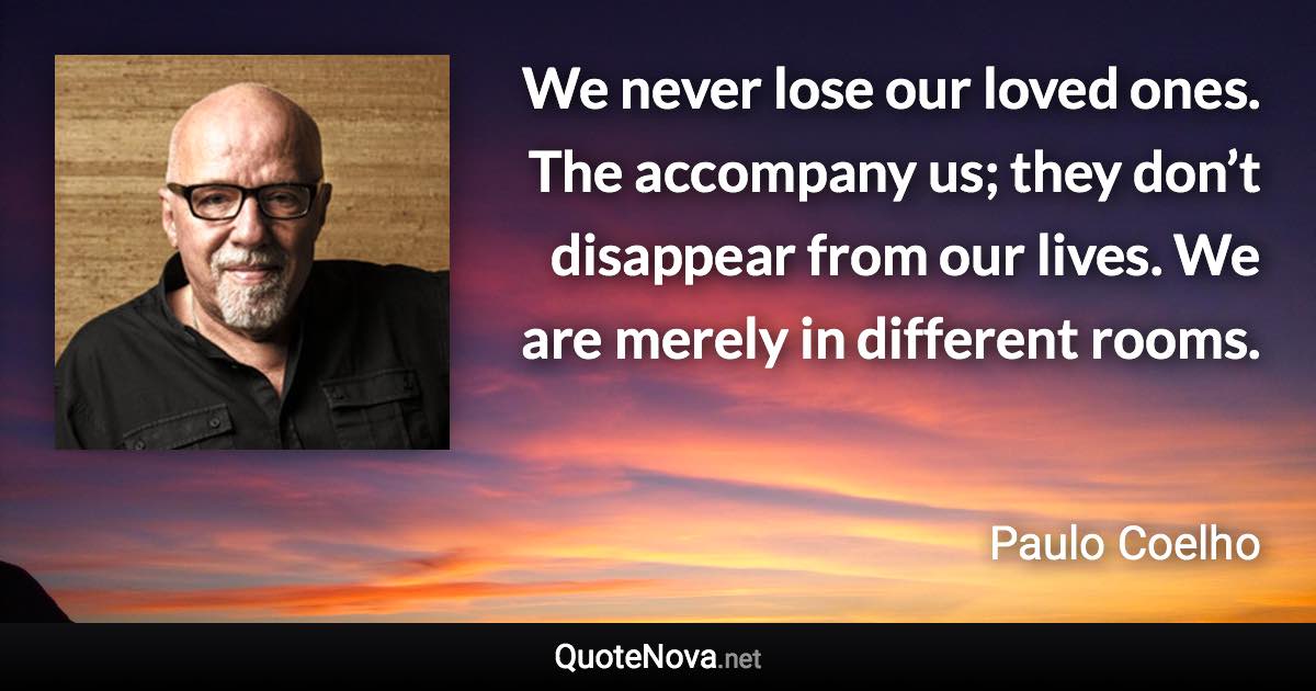 We never lose our loved ones. The accompany us; they don’t disappear from our lives. We are merely in different rooms. - Paulo Coelho quote