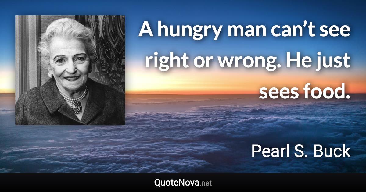 A hungry man can’t see right or wrong. He just sees food. - Pearl S. Buck quote