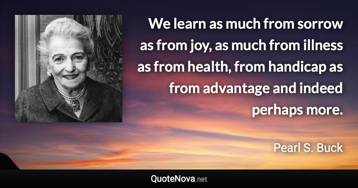 We learn as much from sorrow as from joy, as much from illness as from health, from handicap as from advantage and indeed perhaps more. - Pearl S. Buck quote