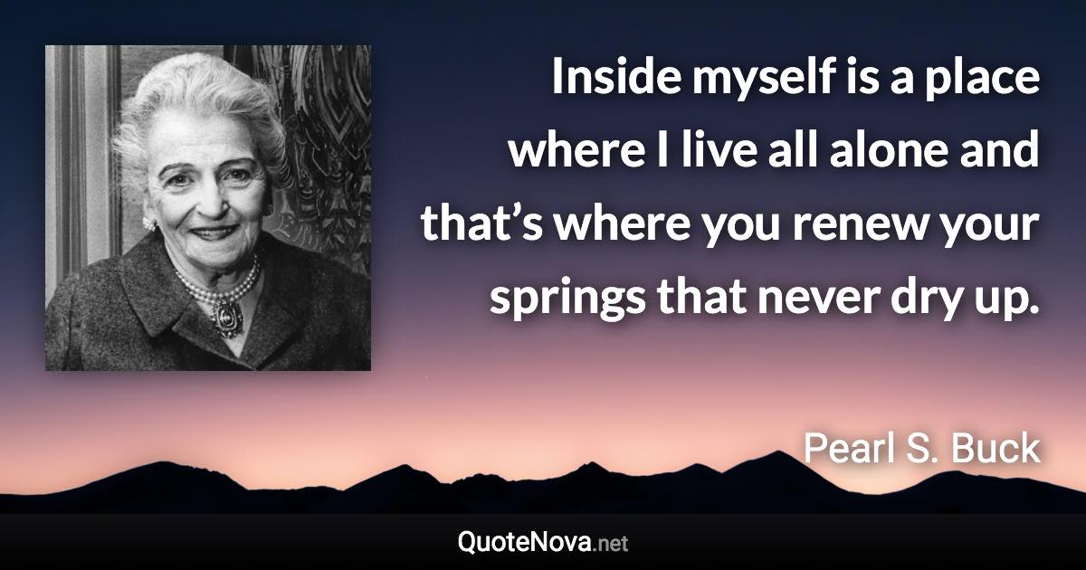 Inside myself is a place where I live all alone and that’s where you renew your springs that never dry up. - Pearl S. Buck quote