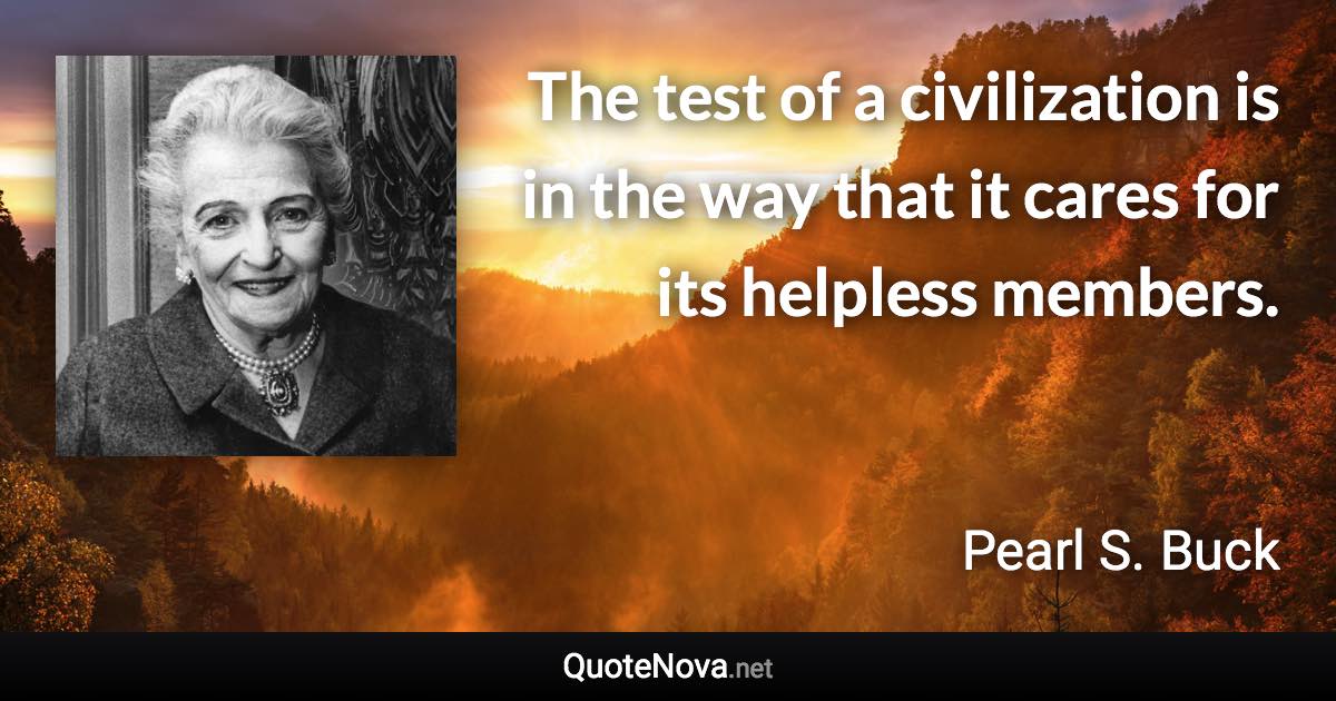 The test of a civilization is in the way that it cares for its helpless members. - Pearl S. Buck quote