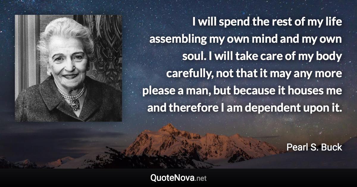 I will spend the rest of my life assembling my own mind and my own soul. I will take care of my body carefully, not that it may any more please a man, but because it houses me and therefore I am dependent upon it. - Pearl S. Buck quote