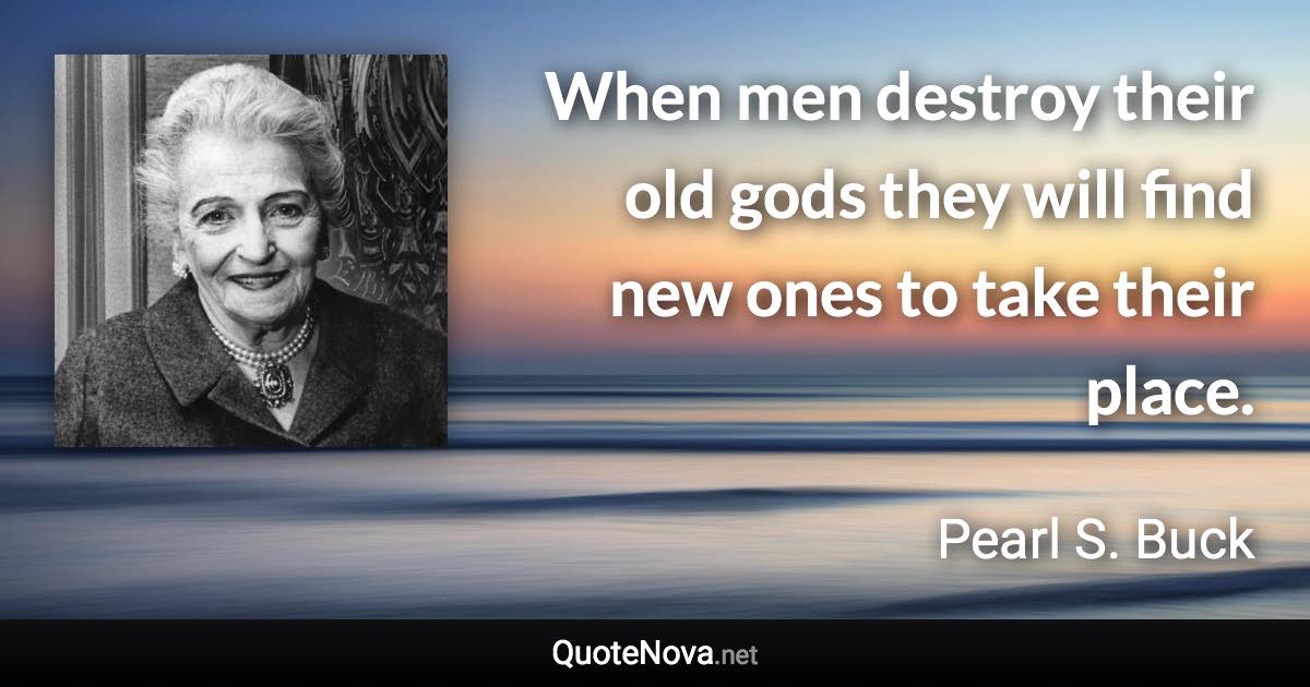 When men destroy their old gods they will find new ones to take their place. - Pearl S. Buck quote