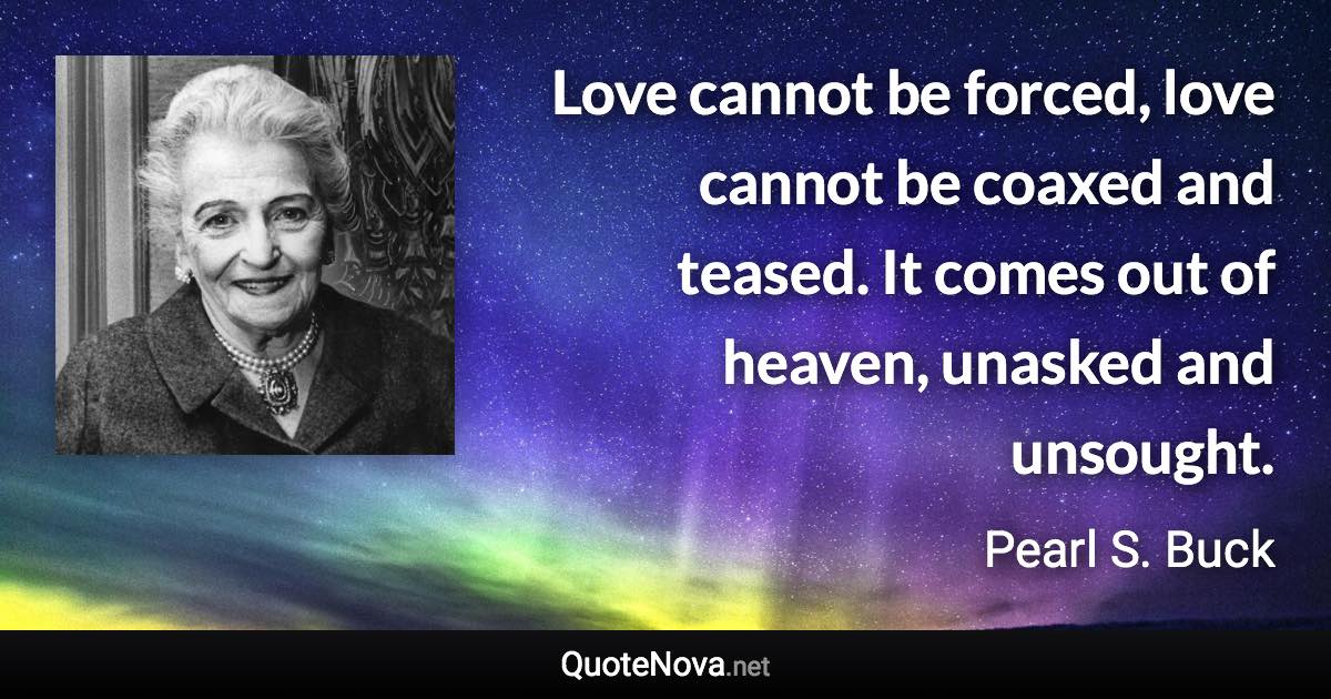 Love cannot be forced, love cannot be coaxed and teased. It comes out of heaven, unasked and unsought. - Pearl S. Buck quote