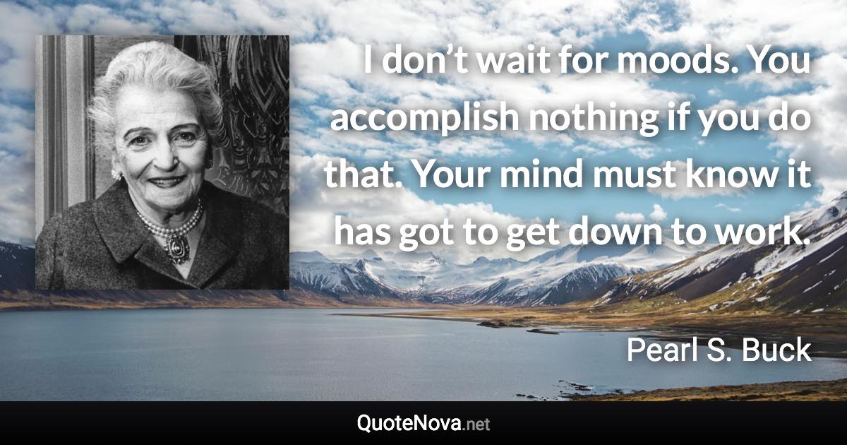 I don’t wait for moods. You accomplish nothing if you do that. Your mind must know it has got to get down to work. - Pearl S. Buck quote