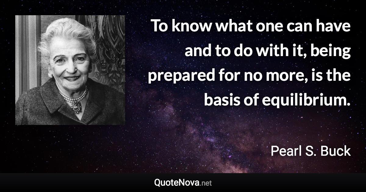 To know what one can have and to do with it, being prepared for no more, is the basis of equilibrium. - Pearl S. Buck quote