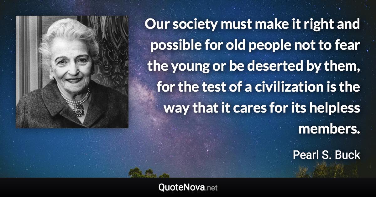 Our society must make it right and possible for old people not to fear the young or be deserted by them, for the test of a civilization is the way that it cares for its helpless members. - Pearl S. Buck quote