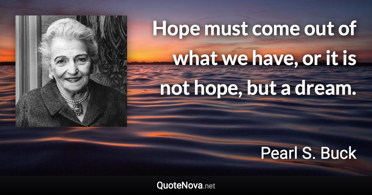 Hope must come out of what we have, or it is not hope, but a dream. - Pearl S. Buck quote