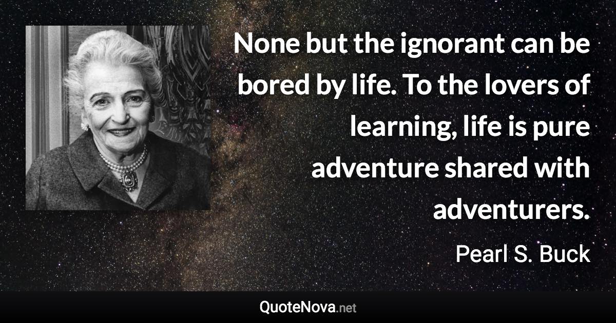 None but the ignorant can be bored by life. To the lovers of learning, life is pure adventure shared with adventurers. - Pearl S. Buck quote