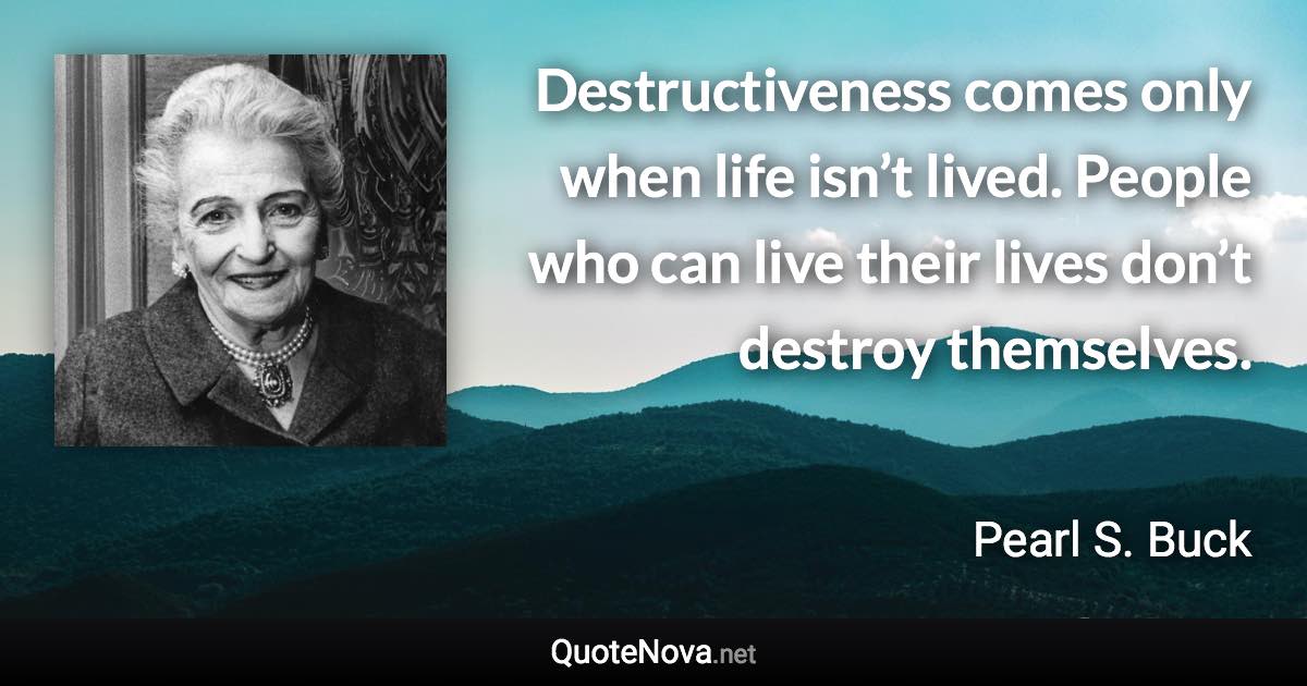 Destructiveness comes only when life isn’t lived. People who can live their lives don’t destroy themselves. - Pearl S. Buck quote